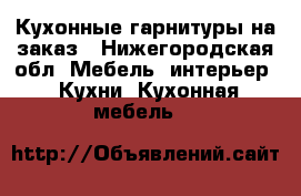 Кухонные гарнитуры на заказ - Нижегородская обл. Мебель, интерьер » Кухни. Кухонная мебель   